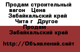 Продам строительный вагон › Цена ­ 80 000 - Забайкальский край, Чита г. Другое » Продам   . Забайкальский край